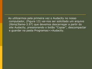 Ao utilizarmos pela primeira vez o Audacity no nosso
computador, (Figura 13) vai-nos ser solicitado um arquivo
(libmp3lame-3.97) que devemos descarregar a partir do
site Audacity, pressionando o botão “Copiar”, descompactar
e guardar na pasta Programas>>Audacity.

 