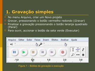 1. Gravação simples





No menu Arquivo, criar um Novo projeto
Gravar, pressionando o botão vermelho redondo (Gravar)
Finalizar a gravação pressionando o botão laranja quadrado
(Parar)
Para ouvir, accionar o botão da seta verde (Executar)

Figura 1 – Botões de gravação e execução

 