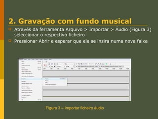 2. Gravação com fundo musical




Através da ferramenta Arquivo > Importar > Áudio (Figura 3)
seleccionar o respectivo ficheiro
Pressionar Abrir e esperar que ele se insira numa nova faixa

Figura 3 – Importar ficheiro áudio

 