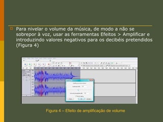 

Para nivelar o volume da música, de modo a não se
sobrepor à voz, usar as ferramentas Efeitos > Amplificar e
introduzindo valores negativos para os decibéis pretendidos
(Figura 4)

Figura 4 – Efeito de amplificação de volume

 