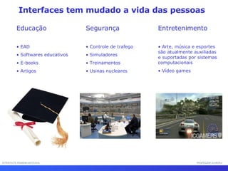 Interfaces tem mudado a vida das pessoas  Educação EAD Softwares educativos E-books Artigos Segurança Controle de trafego Simuladores Treinamentos  Usinas nucleares Entretenimento Arte, música e esportes são atualmente auxiliadas e suportadas por sistemas computacionais Vídeo games INTERFACE HOMEM-MÁQUINA PROFESSOR SAMUKA 