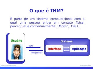 INTERFACE HOMEM-MÁQUINA PROFESSOR SAMUKA O que é IHM? É parte de um sistema computacional com a qual uma pessoa entra em contato física, perceptual e conceitualmente. [Moran, 1981] Sistema ação interpretação Interface Aplicação Usuário 