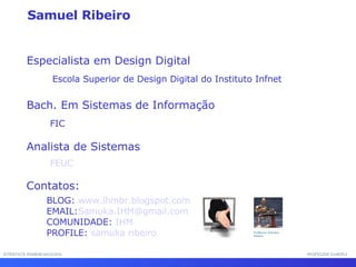 INTERFACE HOMEM-MÁQUINA PROFESSOR SAMUKA Especialista em Design Digital Escola Superior de Design Digital do Instituto Infnet  Bach. Em Sistemas de Informação  FIC Analista de Sistemas Contatos: BLOG:  www.ihmbr.blogspot.com EMAIL: Samuka.IHM@gmail.com  COMUNIDADE:  IHM   PROFILE:  samuka ribeiro FEUC Samuel Ribeiro 