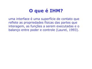 O que é IHM? uma interface é uma superfície de contato que reflete as propriedades físicas das partes que interagem, as funções a serem executadas e o balanço entre poder e controle (Laurel, 1993). 