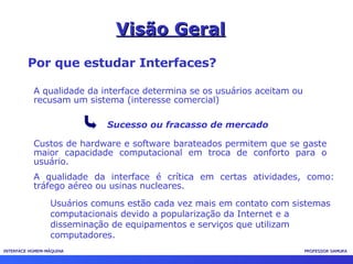 INTERFACE HOMEM-MÁQUINA PROFESSOR SAMUKA Visão Geral Por que estudar Interfaces? A qualidade da interface determina se os usuários aceitam ou recusam um sistema (interesse comercial) Sucesso ou fracasso de mercado Custos de hardware e software barateados permitem que se gaste maior capacidade computacional em troca de conforto para o usuário. A qualidade da interface é crítica em certas atividades, como: tráfego aéreo ou usinas nucleares. Usuários comuns estão cada vez mais em contato com sistemas computacionais devido a popularização da Internet e a disseminação de equipamentos e serviços que utilizam computadores. 