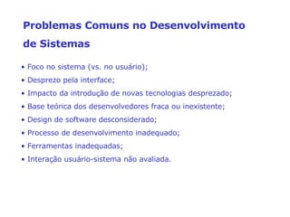 •  Foco no sistema (vs. no usuário); •  Desprezo pela interface; •  Impacto da introdução de novas tecnologias desprezado; •  Base teórica dos desenvolvedores fraca ou inexistente; •  Design de software desconsiderado; •  Processo de desenvolvimento inadequado; •  Ferramentas inadequadas; •  Interação usuário-sistema não avaliada. Problemas Comuns no Desenvolvimento  de Sistemas 