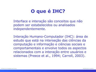 INTERFACE HOMEM-MÁQUINA PROFESSOR SAMUKA Interface e interação são conceitos que não podem ser estabelecidos ou analisados independentemente. Interação Humano-Computador (IHC): área de estudo que está na interseção das ciências da computação e informação e ciências sociais e comportamentais e envolve todos os aspectos relacionados com a interação entre usuários e sistemas (Preece et al., 1994; Carroll, 2003). O que é IHC? 