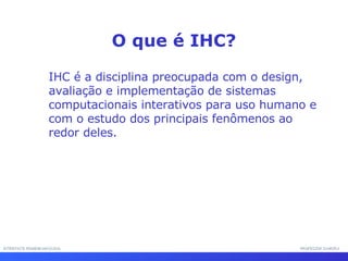 INTERFACE HOMEM-MÁQUINA PROFESSOR SAMUKA IHC é a disciplina preocupada com o design, avaliação e implementação de sistemas computacionais interativos para uso humano e com o estudo dos principais fenômenos ao redor deles.  O que é IHC? 