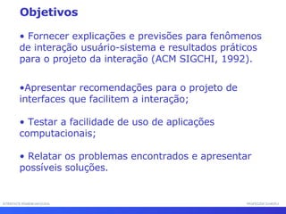 INTERFACE HOMEM-MÁQUINA PROFESSOR SAMUKA Fornecer explicações e previsões para fenômenos de interação usuário-sistema e resultados práticos para o projeto da interação (ACM SIGCHI, 1992). Apresentar recomendações para o projeto de interfaces que facilitem a interação; Testar a facilidade de uso de aplicações computacionais; Relatar os problemas encontrados e apresentar possíveis soluções. Objetivos 