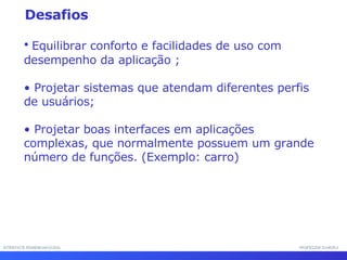 INTERFACE HOMEM-MÁQUINA PROFESSOR SAMUKA Equilibrar conforto e facilidades de uso com desempenho da aplicação ; Projetar sistemas que atendam diferentes perfis de usuários; Projetar boas interfaces em aplicações complexas, que normalmente possuem um grande número de funções. (Exemplo: carro) Desafios 