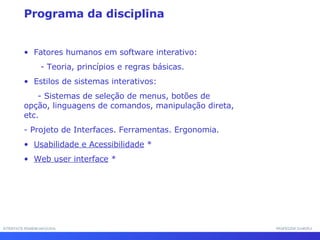 Programa da disciplina Fatores humanos em software interativo: - Teoria, princípios e regras básicas.  Estilos de sistemas interativos: - Sistemas de seleção de menus, botões de opção, linguagens de comandos, manipulação direta, etc.  - Projeto de Interfaces. Ferramentas. Ergonomia. Usabilidade e Acessibilidade  * Web user interface  * INTERFACE HOMEM-MÁQUINA PROFESSOR SAMUKA 