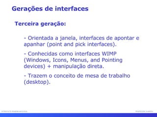 INTERFACE HOMEM-MÁQUINA PROFESSOR SAMUKA - Orientada a janela, interfaces de apontar e apanhar (point and pick interfaces). - Conhecidas como interfaces WIMP (Windows, Icons, Menus, and Pointing devices) + manipulação direta. - Trazem o conceito de mesa de trabalho (desktop). Gerações de interfaces Terceira geração: 
