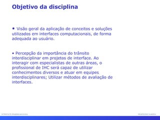 Visão geral da aplicação de conceitos e soluções utilizados em interfaces computacionais, de forma adequada ao usuário. Percepção da importância do trânsito interdisciplinar em projetos de interface. Ao interagir com especialistas de outras áreas, o profissional de IHC será capaz de utilizar conhecimentos diversos e atuar em equipes interdisciplinares; Utilizar métodos de avaliação de interfaces. Objetivo da disciplina INTERFACE HOMEM-MÁQUINA PROFESSOR SAMUKA 