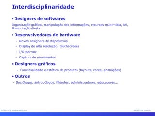 INTERFACE HOMEM-MÁQUINA PROFESSOR SAMUKA Interdisciplinaridade Designers de softwares Organização gráfica, manipulação das informações, recursos multimídia, RV, Manipulação direta  Desenvolvedores de hardware -  Novos designers de dispositivos -  Display de alta resolução, touchscreens -  I/O por voz -  Captura de movimentos Designers gráficos -  Funcionalidade e estética de produtos (layouts, cores, animações) Outros  -  Sociólogos, antropólogos, filósofos, administradores, educadores...  