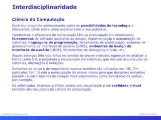 INTERFACE HOMEM-MÁQUINA PROFESSOR SAMUKA Interdisciplinaridade Ciência da Computação Contribui provendo conhecimento sobre as  possibilidades da tecnologia  e oferecendo idéias sobre como explorar todo o seu potencial.  Também os profissionais de computação têm se preocupado em desenvolver  ferramentas  de software auxiliares ao design, implementação e manutenção de sistemas:  linguagens de programação , ferramentas de prototipação, sistemas de gerenciamento de interfaces de usuário (UIMS),  ambientes de design de interfaces de usuário  (UIDE), ferramentas de debugging e teste, etc.  Alguns esforços têm sido feitos no sentido de prover métodos rigorosos de analisar a forma como IHC é projetada e incorporada em sistemas, que incluem arquiteturas de sistemas, abstrações e notações.  Conceitos de reuso e de engenharia reversa também são utilizados em IHC. Em particular, tem havido a preocupação de prover meios para que designers iniciantes possam reusar trabalhos de colegas mais experientes, como bibliotecas de código, por exemplo.  Os sofisticados sistemas gráficos usados em visualização e em  realidade virtual  também são resultados da ciência da computação.  