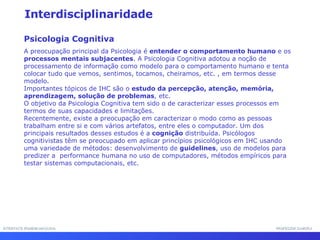 INTERFACE HOMEM-MÁQUINA PROFESSOR SAMUKA Interdisciplinaridade Psicologia Cognitiva A preocupação principal da Psicologia é  entender o comportamento humano  e os  processos mentais subjacentes . A Psicologia Cognitiva adotou a noção de processamento de informação como modelo para o comportamento humano e tenta colocar tudo que vemos, sentimos, tocamos, cheiramos, etc. , em termos desse modelo.  Importantes tópicos de IHC são o  estudo da percepção, atenção, memória, aprendizagem, solução de problemas , etc.  O objetivo da Psicologia Cognitiva tem sido o de caracterizar esses processos em termos de suas capacidades e limitações.  Recentemente, existe a preocupação em caracterizar o modo como as pessoas trabalham entre si e com vários artefatos, entre eles o computador. Um dos principais resultados desses estudos é a  cognição  distribuída. Psicólogos cognitivistas têm se preocupado em aplicar princípios psicológicos em IHC usando uma variedade de métodos: desenvolvimento de  guidelines , uso de modelos para predizer a  performance humana no uso de computadores, métodos empíricos para testar sistemas computacionais, etc. 