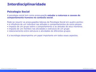 INTERFACE HOMEM-MÁQUINA PROFESSOR SAMUKA Interdisciplinaridade Psicologia Social A psicologia social tem como preocupação  estudar a natureza e causas do comportamento humano no contexto social .  Pode-se resumir as preocupações básicas da Psicologia Social em quatro pontos: •  a influência de um indivíduo nas atitudes e comportamentos de outra pessoa •  impacto de um grupo sobre o comportamento e as atitudes de seus membros •  impacto de um membro nas atividades e estrutura de um grupo •  relacionamento entre estrutura e atividades de diferentes grupos E a tecnologia desempenha um papel importante em todos esses aspectos. 