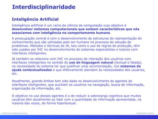 INTERFACE HOMEM-MÁQUINA PROFESSOR SAMUKA Interdisciplinaridade Inteligência Artificial Inteligência artificial é um ramo da ciência da computação cujo objetivo é  desenvolver sistemas computacionais que exibam características que nós associamos com inteligência no comportamento humano .  A preocupação central é com o desenvolvimento de estruturas de representação do conhecimento que são utilizadas pelo ser humano no processo de solução de problemas. Métodos e técnicas de IA, tais como o uso de regras de produção, têm sido usados por IHC no desenvolvimento de sistemas especialistas e tutores com interfaces inteligentes.  IA também se relaciona com IHC no processo de interação dos usuários com interfaces inteligentes no sentido do  uso de linguagem natural  (textual e falada), na necessidade do sistema ter que justificar uma recomendação, nos  sistemas de ajuda contextualizados  e que efetivamente atendam às necessidades dos usuários, etc. Atualmente, grande ênfase tem sido dada no desenvolvimento de agentes de interfaces inteligentes, que auxiliam os usuários na navegação, busca de informação, organização da informação, etc.  O objetivo no uso desses agentes é o de reduzir a sobrecarga cognitiva que muitos usuários têm atualmente ao lidar com a quantidade de informação apresentada, na maioria das vezes, de forma hipertextual. 