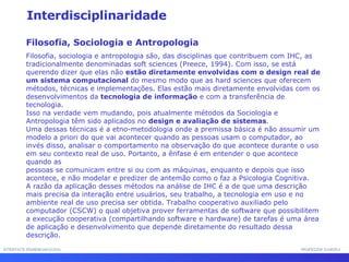 INTERFACE HOMEM-MÁQUINA PROFESSOR SAMUKA Interdisciplinaridade Filosofia, Sociologia e Antropologia Filosofia, sociologia e antropologia são, das disciplinas que contribuem com IHC, as tradicionalmente denominadas soft sciences (Preece, 1994). Com isso, se está querendo dizer que elas não  estão diretamente envolvidas com o design real de um sistema computacional  do mesmo modo que as hard sciences que oferecem métodos, técnicas e implementações. Elas estão mais diretamente envolvidas com os desenvolvimentos da  tecnologia de informação  e com a transferência de tecnologia. Isso na verdade vem mudando, pois atualmente métodos da Sociologia e Antropologia têm sido aplicados no  design e avaliação de sistemas .  Uma dessas técnicas é a etno-metodologia onde a premissa básica é não assumir um modelo a priori do que vai acontecer quando as pessoas usam o computador, ao invés disso, analisar o comportamento na observação do que acontece durante o uso em seu contexto real de uso. Portanto, a ênfase é em entender o que acontece quando as pessoas se comunicam entre si ou com as máquinas, enquanto e depois que isso acontece, e não modelar e predizer de antemão como o faz a Psicologia Cognitiva.  A razão da aplicação desses métodos na análise de IHC é a de que uma descrição mais precisa da interação entre usuários, seu trabalho, a tecnologia em uso e no ambiente real de uso precisa ser obtida. Trabalho cooperativo auxiliado pelo computador (CSCW) o qual objetiva prover ferramentas de software que possibilitem a execução cooperativa (compartilhando software e hardware) de tarefas é uma área de aplicação e desenvolvimento que depende diretamente do resultado dessa descrição. 