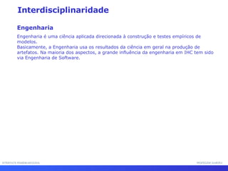 INTERFACE HOMEM-MÁQUINA PROFESSOR SAMUKA Interdisciplinaridade Engenharia Engenharia é uma ciência aplicada direcionada à construção e testes empíricos de modelos.  Basicamente, a Engenharia usa os resultados da ciência em geral na produção de artefatos. Na maioria dos aspectos, a grande influência da engenharia em IHC tem sido via Engenharia de Software. 