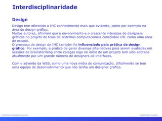 INTERFACE HOMEM-MÁQUINA PROFESSOR SAMUKA Interdisciplinaridade Design Design tem oferecido a IHC conhecimento mais que evidente, como por exemplo na área de design gráfico.  Muitos autores, afirmam que o envolvimento e o crescente interesse de designers gráficos no projeto de telas de sistemas computacionais consolidou IHC como uma área de estudo.  O processo de design de IHC também foi  influenciado pela prática de design gráfico . Por exemplo, a prática de gerar diversas alternativas para serem avaliadas em sessões de brainstorming entre colegas logo no início de um projeto tem sido adotada atualmente por um grande número de designers de interfaces.  Com o advento da WEB, como uma nova mídia de comunicação, dificilmente se tem uma equipe de desenvolvimento que não tenha um designer gráfico. 
