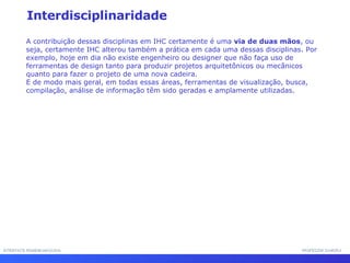 INTERFACE HOMEM-MÁQUINA PROFESSOR SAMUKA Interdisciplinaridade A contribuição dessas disciplinas em IHC certamente é uma  via de duas mãos , ou seja, certamente IHC alterou também a prática em cada uma dessas disciplinas. Por exemplo, hoje em dia não existe engenheiro ou designer que não faça uso de ferramentas de design tanto para produzir projetos arquitetônicos ou mecânicos quanto para fazer o projeto de uma nova cadeira.  E de modo mais geral, em todas essas áreas, ferramentas de visualização, busca, compilação, análise de informação têm sido geradas e amplamente utilizadas. 