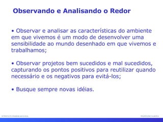 INTERFACE HOMEM-MÁQUINA PROFESSOR SAMUKA Observar e analisar as características do ambiente em que vivemos é um modo de desenvolver uma sensibilidade ao mundo desenhado em que vivemos e trabalhamos; Observar projetos bem sucedidos e mal sucedidos, capturando os pontos positivos para reutilizar quando necessário e os negativos para evitá-los; Busque sempre novas idéias. Observando e Analisando o Redor 