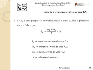 Escola Secundária de Fontes Pereira de Melo - 401780
                            "Escola em processo de mudança“



                                Soma de n termos consecutivos de uma P.A.


 Se un é uma progressão aritmética, então a soma Sn dos n primeiros
   termos é dada por:




                                                       Manuela Lopes        18
 