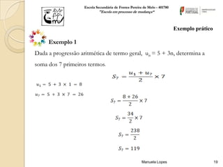 Escola Secundária de Fontes Pereira de Melo - 401780
                            "Escola em processo de mudança“



                                                                           Exemplo prático

     Exemplo 1
Dada a progressão aritmética de termo geral, un = 5 + 3n, determina a
soma dos 7 primeiros termos.




                                                       Manuela Lopes                         19
 