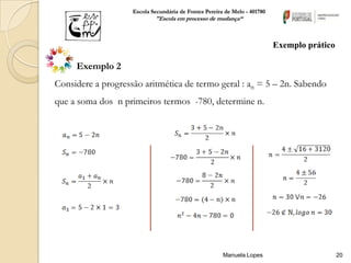 Escola Secundária de Fontes Pereira de Melo - 401780
                            "Escola em processo de mudança“



                                                                           Exemplo prático

     Exemplo 2
Considere a progressão aritmética de termo geral : an = 5 – 2n. Sabendo
que a soma dos n primeiros termos -780, determine n.




                                                       Manuela Lopes                         20
 