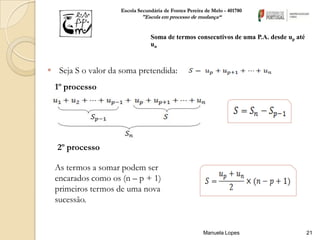 Escola Secundária de Fontes Pereira de Melo - 401780
                            "Escola em processo de mudança“


                                Soma de termos consecutivos de uma P.A. desde up até
                                un



 Seja S o valor da soma pretendida:
  1º processo




  2º processo

  As termos a somar podem ser
  encarados como os (n – p + 1)
  primeiros termos de uma nova
  sucessão.


                                                       Manuela Lopes                   21
 