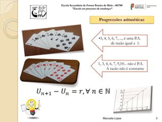 Escola Secundária de Fontes Pereira de Melo - 401780
        "Escola em processo de mudança“




                               •3, 4, 5, 6, 7, ..., é uma P.A.
                                        de razão igual a 1.




                               1, 3, 4, 6, 7, 9,10... não é P.A.
                                     A razão não é constante




                                   Manuela Lopes                   3
 