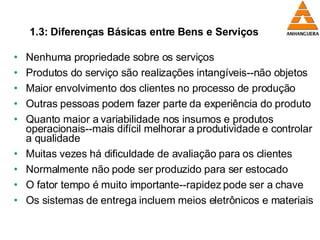 1.3: Diferenças Básicas entre Bens e Serviços Nenhuma propriedade sobre os serviços Produtos do serviço são realizações intangíveis--não objetos Maior envolvimento dos clientes no processo de produção Outras pessoas podem fazer parte da experiência do produto Quanto maior a variabilidade nos insumos e produtos operacionais--mais difícil melhorar a produtividade e controlar a qualidade Muitas vezes há dificuldade de avaliação para os clientes  Normalmente não pode ser produzido para ser estocado O fator tempo é muito importante--rapidez pode ser a chave Os sistemas de entrega incluem meios eletrônicos e materiais 