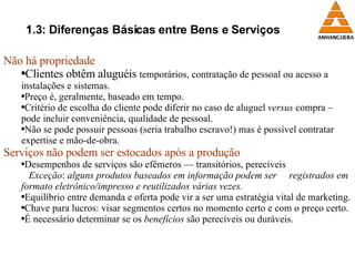 1.3: Diferenças Básicas entre Bens e Serviços Não há propriedade Clientes obtêm aluguéis  temporários, contratação de pessoal ou acesso a instalações e sistemas. Preço é, geralmente, baseado em tempo. Critério de escolha do cliente pode diferir no caso de aluguel  versus  compra – pode incluir conveniência, qualidade de pessoal. Não se pode possuir pessoas (seria trabalho escravo!) mas é possível contratar expertise e mão-de-obra. Serviços não podem ser estocados após a produção Desempenhos de serviços são efêmeros — transitórios, perecíveis Exceção :  alguns produtos baseados em informação podem ser  registrados em formato eletrônico/impresso e reutilizados várias vezes. Equilíbrio entre demanda e oferta pode vir a ser uma estratégia vital de marketing. Chave para lucros: visar segmentos certos no momento certo e com o preço certo. É necessário determinar se os  benefícios  são perecíveis ou duráveis. 