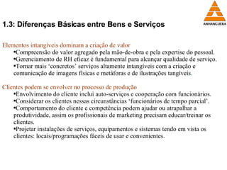 1.3: Diferenças Básicas entre Bens e Serviços Elementos intangíveis dominam a criação de valor Compreensão do valor agregado pela mão-de-obra e pela expertise do pessoal. Gerenciamento de RH eficaz é fundamental para alcançar qualidade de serviço. Tornar mais ‘concretos’ serviços altamente intangíveis com a criação e comunicação de imagens físicas e metáforas e de ilustrações tangíveis . Clientes podem se envolver no processo de produção Envolvimento do cliente inclui auto-serviços e cooperação com funcionários. Considerar os clientes nessas circunstâncias ‘funcionários de tempo parcial’. Comportamento do cliente e competência podem ajudar ou atrapalhar a produtividade, assim os profissionais de marketing precisam educar/treinar os clientes. Projetar instalações de serviços, equipamentos e sistemas tendo em vista os clientes: locais/programações fáceis de usar e convenientes. 