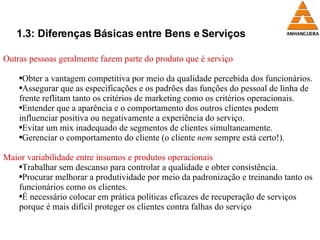 1.3: Diferenças Básicas entre Bens e Serviços Outras pessoas geralmente fazem parte do produto que é serviço Obter a vantagem competitiva por meio da qualidade percebida dos funcionários. Assegurar que as especificações e os padrões das funções do pessoal de linha de frente reflitam tanto os critérios de marketing como os critérios operacionais. Entender que a aparência e o comportamento dos outros clientes podem influenciar positiva ou negativamente a experiência do serviço. Evitar um mix inadequado de segmentos de clientes simultaneamente. Gerenciar o comportamento do cliente (o cliente  nem  sempre está certo!). Maior variabilidade entre insumos e produtos operacionais Trabalhar sem descanso para controlar a qualidade e obter consistência. Procurar melhorar a produtividade por meio da padronização e treinando tanto os funcionários como os clientes. É necessário colocar em prática políticas eficazes de recuperação de serviços porque é mais difícil proteger os clientes contra falhas do serviço 