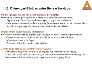 1.3: Diferenças Básicas entre Bens e Serviços Muitos serviços são difíceis de ser avaliados por clientes Educar os clientes para ajudá-los a fazer boas escolhas e evitar riscos. Explicar aos clientes o que devem esperar, o que devem buscar. Criar uma marca confiável com reputação de comportamento atencioso e ético. Incentivar a propaganda boca-a-boca dos clientes satisfeitos. O fator tempo adquire grande importância Oferecer conveniência de horário com serviços 24 horas, sete dias por semana. Compreender as restrições e as prioridades de tempo dos clientes. Minimizar tempos de espera. Procurar meios de concorrer em rapidez. Canais de distribuição assumem formas diferentes Atividades tangíveis devem ser entregues por meio de canais físicos. Usar canais eletrônicos para entregar instantaneamente elementos intangíveis, baseados em informação, e para expandir o alcance geográfico. 