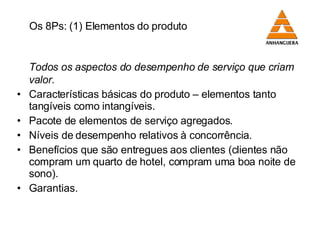   Os 8Ps: (1) Elementos do produto Todos os aspectos do desempenho de serviço que criam valor. Características básicas do produto  –  elementos tanto tangíveis como intangíveis. Pacote de elementos de serviço agregados. Níveis de desempenho relativos à concorrência. Benefícios que são entregues aos clientes (clientes não compram um quarto de hotel, compram uma boa noite de sono). Garantias. 