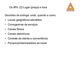 Os 8Ps: (2) Lugar (praça) e hora Decisões da entrega: onde, quando e como. Locais geográficos atendidos Cronogramas de serviços  Canais físicos Canais eletrônicos Controle de cliente e conveniência Parceiros/intermediários de canal 