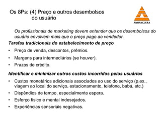 Os 8Ps: (4) Preço e outros desembolsos    do usuário Os profissionais de marketing devem entender que os desembolsos do usuário envolvem mais que o preço pago ao vendedor. Tarefas tradicionais do estabelecimento de preço Preço de venda, descontos, prêmios. Margens para intermediários (se houver). Prazos de crédito. Identificar e minimizar outros custos incorridos pelos usuários Custos monetários adicionais associados ao uso do serviço (p.ex., viagem ao local do serviço, estacionamento, telefone, babá, etc.) Dispêndios de tempo, especialmente espera. Esforço físico e mental indesejados. Experiências sensoriais negativas. 