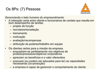 Os 8Ps: (7) Pessoas Gerenciando o lado humano do empreendimento A interação certa entre cliente e funcionários de contato que resulta em bom desempenho de tarefas. projeto da função recrutamento/seleção treinamento motivação avaliação/recompensas atribuição de poderes/trabalho em equipe Os clientes certos para a missão da empresa. enquadram-se perfeitamente nos objetivos de produto/processos/objetivos corporativos apreciam os benefícios e o valor oferecidos possuem (ou podem ser educados para ter) as capacidades necessárias (co-produção) a empresa é capaz de gerenciar o comportamento do cliente 