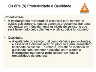 Os 8Ps:(8) Produtividade e Qualidade Produtividade A produtividade melhorada é essencial para manter os custos sob controle, mas os gerentes precisam cuidar para não reduzirem indevidamente os niveis de serviço, o que será lamentado pelos clientes – e talvez pelos funcionário Qualidade . A qualidade do serviço , tal como definida pelos clientes, é essencial à diferenciação do produto e para aumentar o fidelidade do cliente. Entretanto, investir na melhoria da qualidade sem entender o balanço entre custos e incrementos na receita pode colocar em risco a rentabilidade da empresa. 