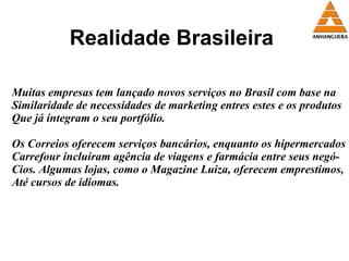Realidade Brasileira Muitas empresas tem lançado novos serviços no Brasil com base na Similaridade de necessidades de marketing entres estes e os produtos  Que já integram o seu portfólio. Os Correios oferecem serviços bancários, enquanto os hipermercados Carrefour incluiram agência de viagens e farmácia entre seus negó- Cios. Algumas lojas, como o Magazine Luiza, oferecem emprestimos, Até cursos de idiomas.  