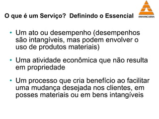 O que é um Serviço?  Definindo o Essencial Um ato ou desempenho (desempenhos são intangíveis, mas podem envolver o uso de produtos materiais) Uma atividade econômica que não resulta em propriedade  Um processo que cria benefício ao facilitar uma mudança desejada nos clientes, em posses materiais ou em bens intangíveis 