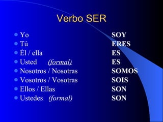 Verbo SER Yo  SOY Tú ERES Él / ella ES Usted  (formal) ES Nosotros / Nosotras SOMOS Vosotros / Vosotras SOIS Ellos / Ellas   SON Ustedes  (formal) SON 