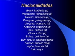 Nacionalidades Brasil: brasileño (a) Venezuela: venezolano (a) México: mexicano (a) Paraguay :  paraguayo  (a) Uruguay: uruguayo (a) Argentina: argentino (a) Chile: chileno (a) China: chino (a) Bolivia: boliviano (a) EUA (USA): estadounidense Francia: francés (esa) Japón: japonés (a) Irak: iraquí   