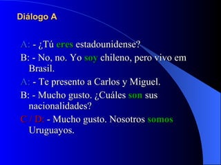 Diálogo A A:  - ¿Tú  eres  estadounidense? B: - No, no. Yo  soy  chileno, pero vivo em Brasil. A:  - Te presento a Carlos y Miguel. B: - Mucho gusto. ¿Cuáles  son  sus nacionalidades? C / D:  - Mucho gusto. Nosotros  somos  Uruguayos. 