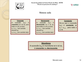 Escola Secundária de Fontes Pereira de Melo - 401780
                                       "Escola em processo de mudança“




                                            Síntese aula


         Crescente                             Decrescente                         Constante
A     sucessão    (un)    é            A     sucessão    (un)    é           Diz-se que a sucessão
crescente se e só se, para             decrescente se e só se,               (un) é constante se
todo o n N, se tem:                    para todo o n N, se tem:
un < un+1 (em sentido                  un > un+1 (em sentido
                                                                             un = un+1, para todo o
estrito) ou                            estrito) ou                           n N
un ≤ un+1 (em sentido lato)            un ≥ un+1 (em sentido lato)




                                           Monótona
                              A sucessão (un) é monótona se e só se,
                                   é crescente ou decrescente.




                                                                  Manuela Lopes                       12
 