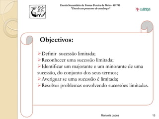 Escola Secundária de Fontes Pereira de Melo - 401780
                  "Escola em processo de mudança“




 Objectivos:
Definir sucessão limitada;
Reconhecer uma sucessão limitada;
Identificar um majorante e um minorante de uma
sucessão, do conjunto dos seus termos;
Averiguar se uma sucessão é limitada;
Resolver problemas envolvendo sucessões limitadas.




                                             Manuela Lopes       13
 