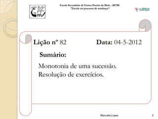 Escola Secundária de Fontes Pereira de Melo - 401780
                "Escola em processo de mudança“




Lição nº 82                            Data: 04-5-2012
  Sumário:
 Monotonia de uma sucessão.
 Resolução de exercícios.




                                           Manuela Lopes       2
 